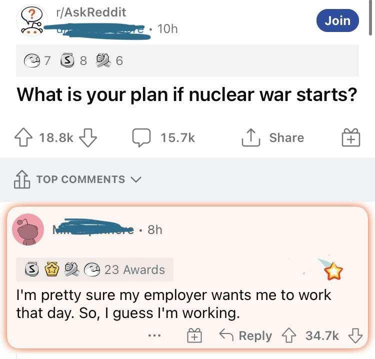 This meme is a screenshot of a Reddit thread where a user is responding to a question about what they would do if nuclear war started. The user's response is a simple and humorous one: "I'm pretty sure my employer wants me to work that day. So, I guess I'm working." The text is written in a deadpan tone, implying that the user is not taking the nuclear war threat seriously and is instead focusing on their work schedule.